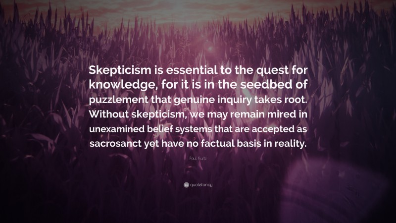 Paul Kurtz Quote: “Skepticism is essential to the quest for knowledge, for it is in the seedbed of puzzlement that genuine inquiry takes root. Without skepticism, we may remain mired in unexamined belief systems that are accepted as sacrosanct yet have no factual basis in reality.”