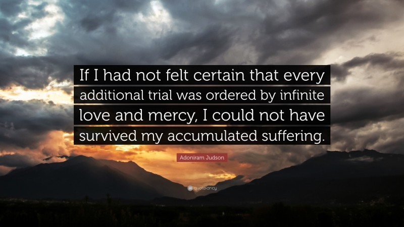 Adoniram Judson Quote: “If I had not felt certain that every additional trial was ordered by infinite love and mercy, I could not have survived my accumulated suffering.”
