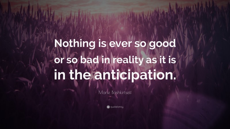 Marie Bashkirtseff Quote: “Nothing is ever so good or so bad in reality as it is in the anticipation.”