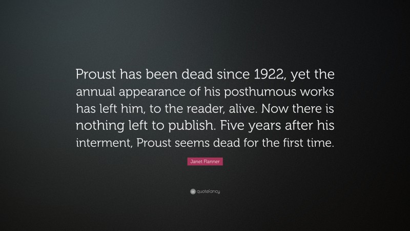 Janet Flanner Quote: “Proust has been dead since 1922, yet the annual appearance of his posthumous works has left him, to the reader, alive. Now there is nothing left to publish. Five years after his interment, Proust seems dead for the first time.”