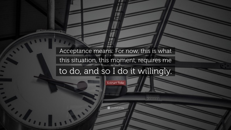 Eckhart Tolle Quote: “Acceptance means: For now, this is what this situation, this moment, requires me to do, and so I do it willingly.”