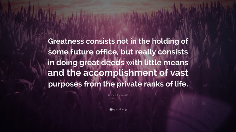 Russell Conwell Quote: “Greatness consists not in the holding of some future office, but really consists in doing great deeds with little means and the accomplishment of vast purposes from the private ranks of life.”