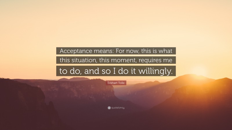 Eckhart Tolle Quote: “Acceptance means: For now, this is what this situation, this moment, requires me to do, and so I do it willingly.”