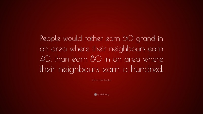 John Lanchester Quote: “People would rather earn 60 grand in an area where their neighbours earn 40, than earn 80 in an area where their neighbours earn a hundred.”