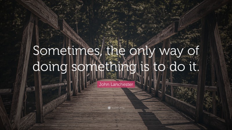 John Lanchester Quote: “Sometimes, the only way of doing something is to do it.”
