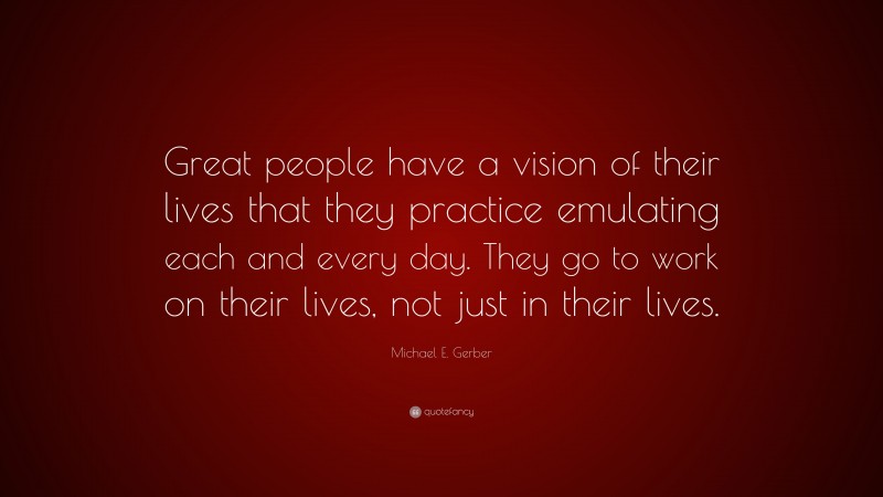 Michael E. Gerber Quote: “Great people have a vision of their lives that they practice emulating each and every day. They go to work on their lives, not just in their lives.”