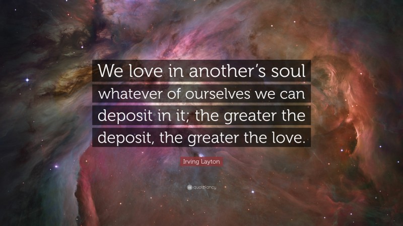 Irving Layton Quote: “We love in another’s soul whatever of ourselves we can deposit in it; the greater the deposit, the greater the love.”