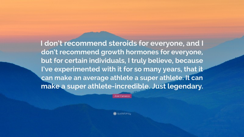 José Canseco Quote: “I don’t recommend steroids for everyone, and I don’t recommend growth hormones for everyone, but for certain individuals, I truly believe, because I’ve experimented with it for so many years, that it can make an average athlete a super athlete. It can make a super athlete-incredible. Just legendary.”