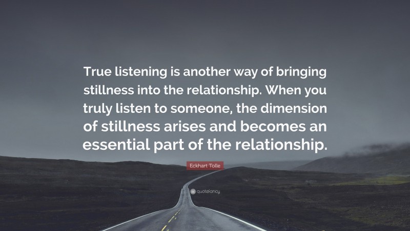Eckhart Tolle Quote: “True listening is another way of bringing stillness into the relationship. When you truly listen to someone, the dimension of stillness arises and becomes an essential part of the relationship.”