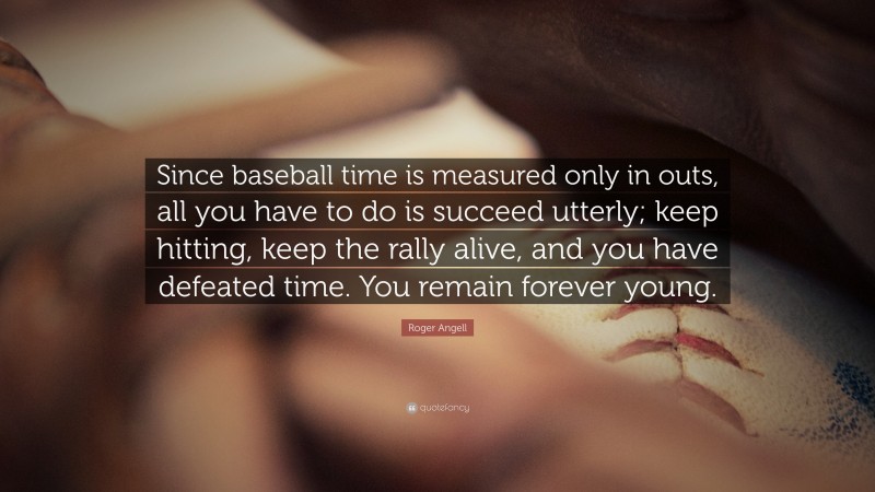 Roger Angell Quote: “Since baseball time is measured only in outs, all you have to do is succeed utterly; keep hitting, keep the rally alive, and you have defeated time. You remain forever young.”
