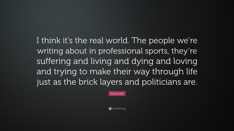 Red Smith Quote: “I think it’s the real world. The people we’re writing about in professional sports, they’re suffering and living and dying and loving and trying to make their way through life just as the brick layers and politicians are.”
