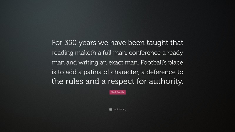 Red Smith Quote: “For 350 years we have been taught that reading maketh a full man, conference a ready man and writing an exact man. Football’s place is to add a patina of character, a deference to the rules and a respect for authority.”