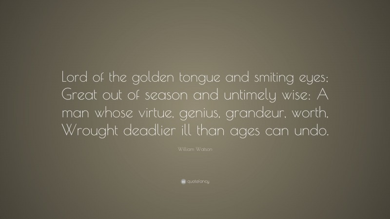 William Watson Quote: “Lord of the golden tongue and smiting eyes; Great out of season and untimely wise: A man whose virtue, genius, grandeur, worth, Wrought deadlier ill than ages can undo.”
