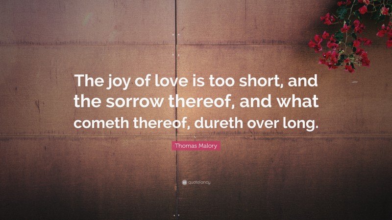 Thomas Malory Quote: “The joy of love is too short, and the sorrow thereof, and what cometh thereof, dureth over long.”