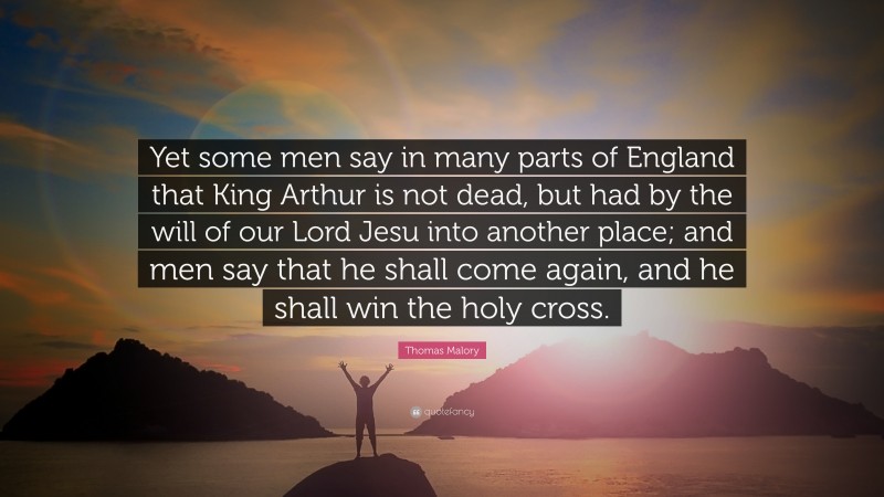 Thomas Malory Quote: “Yet some men say in many parts of England that King Arthur is not dead, but had by the will of our Lord Jesu into another place; and men say that he shall come again, and he shall win the holy cross.”