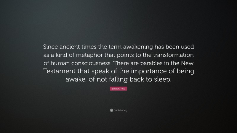 Eckhart Tolle Quote: “Since ancient times the term awakening has been used as a kind of metaphor that points to the transformation of human consciousness. There are parables in the New Testament that speak of the importance of being awake, of not falling back to sleep.”