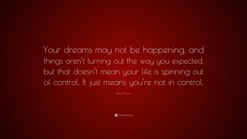 Pete Wilson Quote: “Your dreams may not be happening, and things aren’t turning out the way you expected, but that doesn’t mean your life is spinning out of control. It just means you’re not in control.”