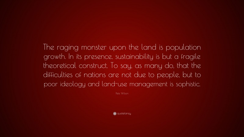 Pete Wilson Quote: “The raging monster upon the land is population growth. In its presence, sustainability is but a fragile theoretical construct. To say, as many do, that the difficulties of nations are not due to people, but to poor ideology and land-use management is sophistic.”