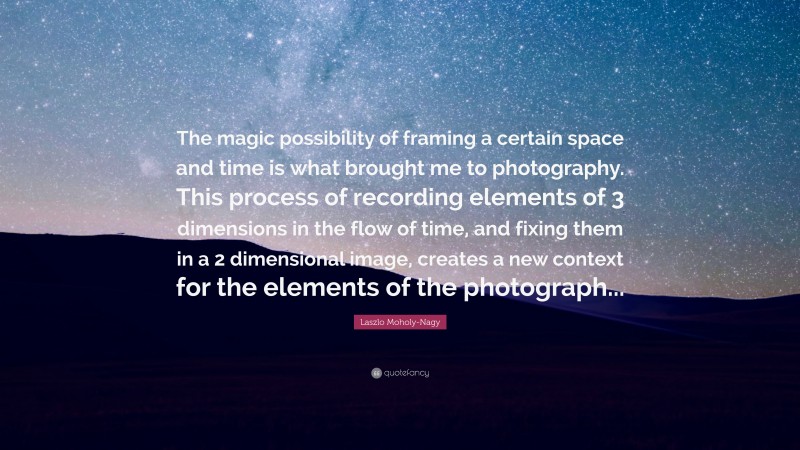 Laszlo Moholy-Nagy Quote: “The magic possibility of framing a certain space and time is what brought me to photography. This process of recording elements of 3 dimensions in the flow of time, and fixing them in a 2 dimensional image, creates a new context for the elements of the photograph...”
