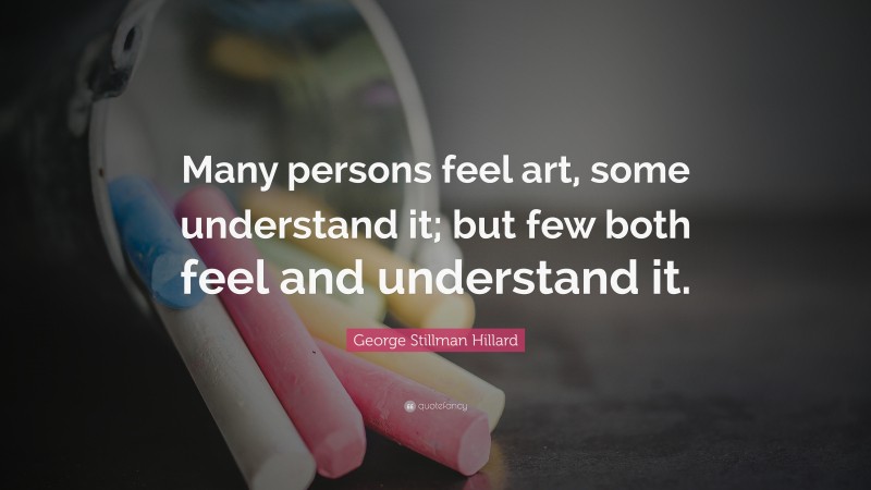 George Stillman Hillard Quote: “Many persons feel art, some understand it; but few both feel and understand it.”