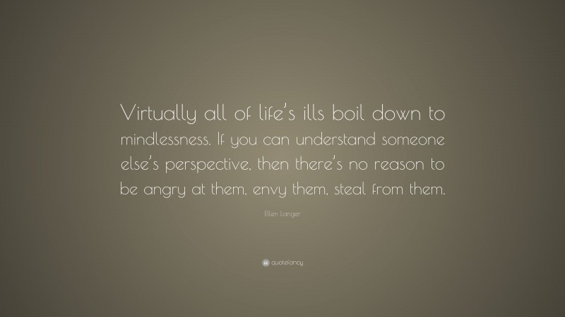 Ellen Langer Quote: “Virtually all of life’s ills boil down to mindlessness. If you can understand someone else’s perspective, then there’s no reason to be angry at them, envy them, steal from them.”
