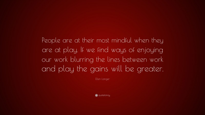 Ellen Langer Quote: “People are at their most mindful when they are at play. If we find ways of enjoying our work blurring the lines between work and play the gains will be greater.”