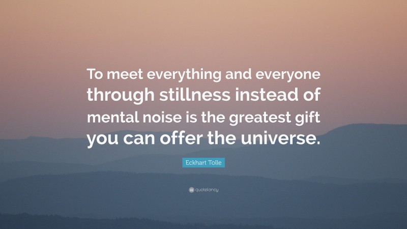 Eckhart Tolle Quote: “To meet everything and everyone through stillness instead of mental noise is the greatest gift you can offer the universe.”