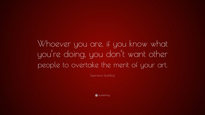 Esperanza Spalding Quote: “Whoever you are, if you know what you’re doing, you don’t want other people to overtake the merit of your art.”