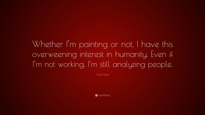 Alice Neel Quote: “Whether I’m painting or not, I have this overweening interest in humanity. Even if I’m not working, I’m still analyzing people.”