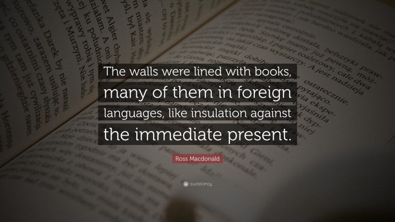 Ross Macdonald Quote: “The walls were lined with books, many of them in foreign languages, like insulation against the immediate present.”
