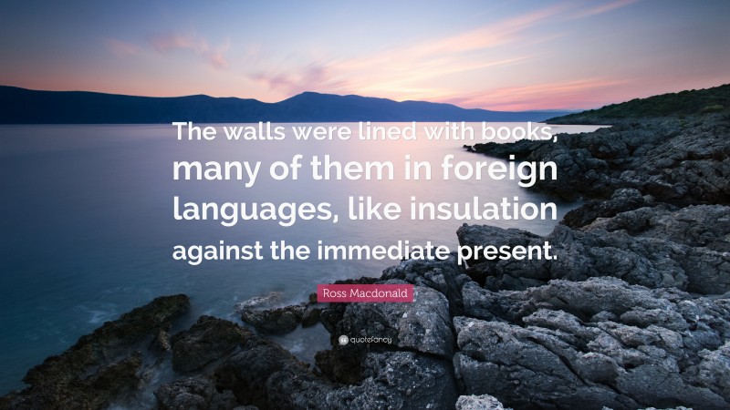 Ross Macdonald Quote: “The walls were lined with books, many of them in foreign languages, like insulation against the immediate present.”