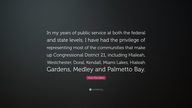 Mario Diaz-Balart Quote: “In my years of public service at both the federal and state levels, I have had the privilege of representing most of the communities that make up Congressional District 21, including Hialeah, Westchester, Doral, Kendall, Miami Lakes, Hialeah Gardens, Medley and Palmetto Bay.”
