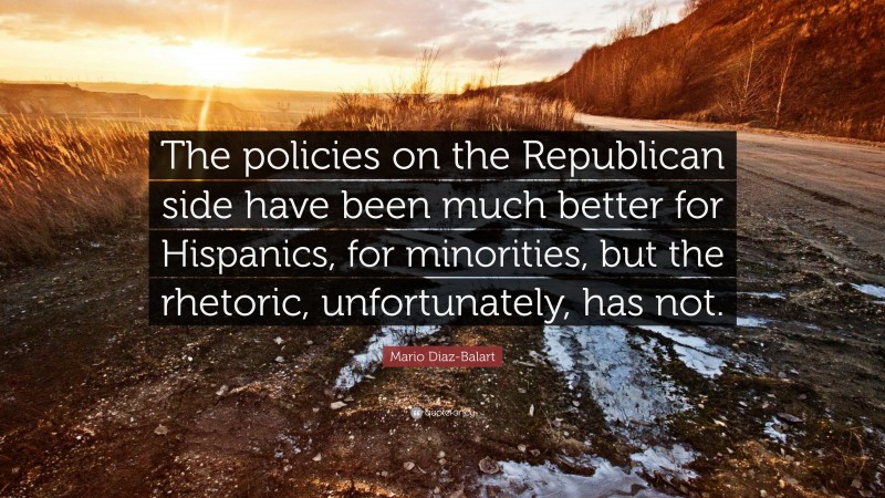 Mario Diaz-Balart Quote: “The policies on the Republican side have been much better for Hispanics, for minorities, but the rhetoric, unfortunately, has not.”
