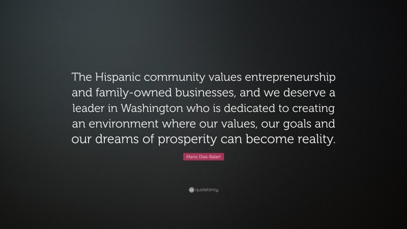 Mario Diaz-Balart Quote: “The Hispanic community values entrepreneurship and family-owned businesses, and we deserve a leader in Washington who is dedicated to creating an environment where our values, our goals and our dreams of prosperity can become reality.”