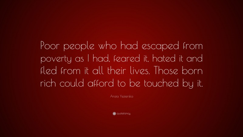 Anzia Yezierska Quote: “Poor people who had escaped from poverty as I had, feared it, hated it and fled from it all their lives. Those born rich could afford to be touched by it.”