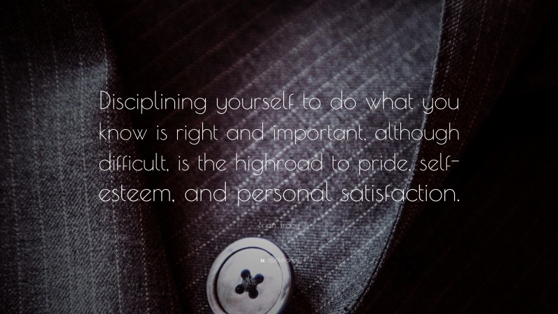 Brian Tracy Quote: “Disciplining yourself to do what you know is right and important, although difficult, is the highroad to pride, self-esteem, and personal satisfaction.”