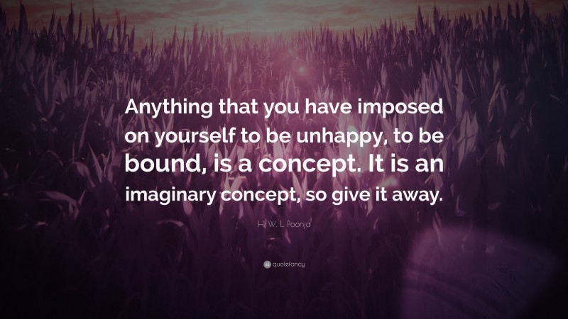 H. W. L. Poonja Quote: “Anything that you have imposed on yourself to be unhappy, to be bound, is a concept. It is an imaginary concept, so give it away.”