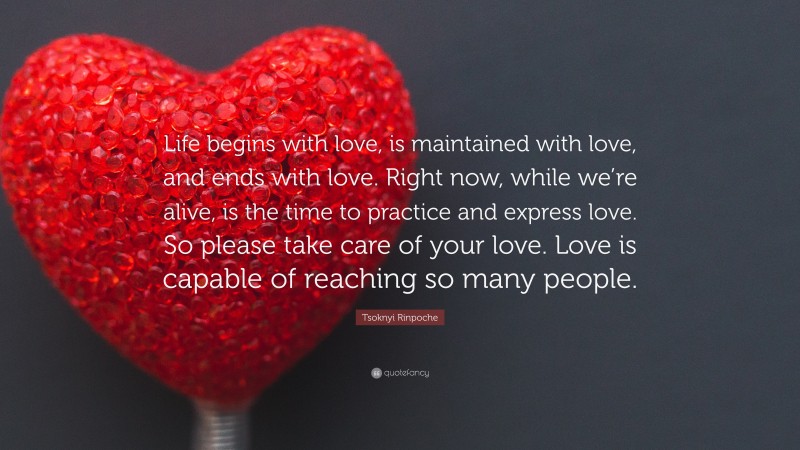 Tsoknyi Rinpoche Quote: “Life begins with love, is maintained with love, and ends with love. Right now, while we’re alive, is the time to practice and express love. So please take care of your love. Love is capable of reaching so many people.”