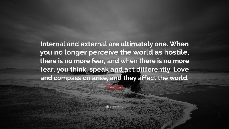 Eckhart Tolle Quote: “Internal and external are ultimately one. When you no longer perceive the world as hostile, there is no more fear, and when there is no more fear, you think, speak and act differently. Love and compassion arise, and they affect the world.”