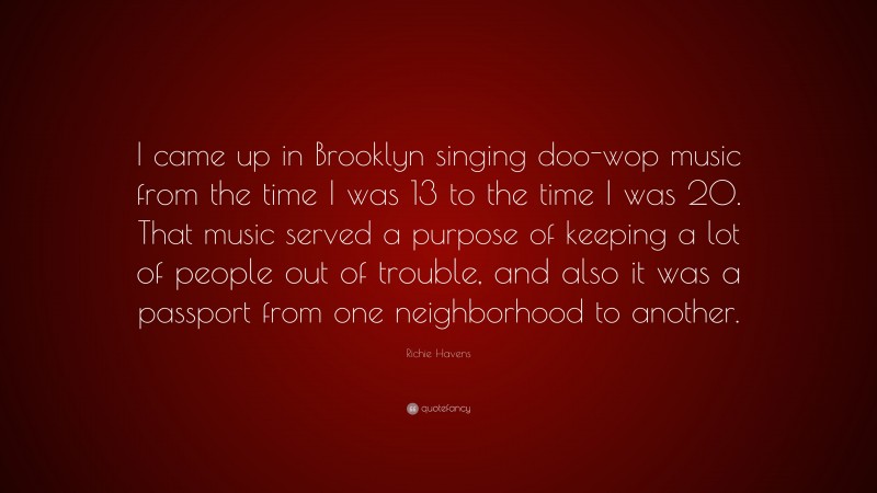 Richie Havens Quote: “I came up in Brooklyn singing doo-wop music from the time I was 13 to the time I was 20. That music served a purpose of keeping a lot of people out of trouble, and also it was a passport from one neighborhood to another.”