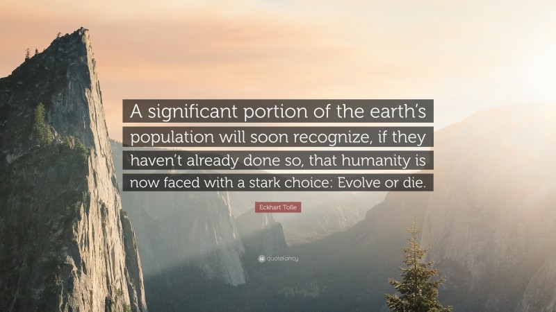 Eckhart Tolle Quote: “A significant portion of the earth’s population will soon recognize, if they haven’t already done so, that humanity is now faced with a stark choice: Evolve or die.”