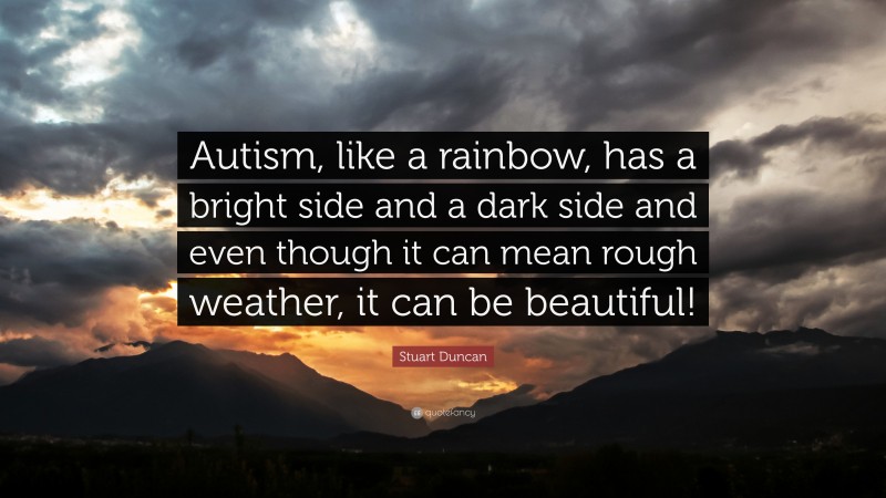 Stuart Duncan Quote: “Autism, like a rainbow, has a bright side and a dark side and even though it can mean rough weather, it can be beautiful!”