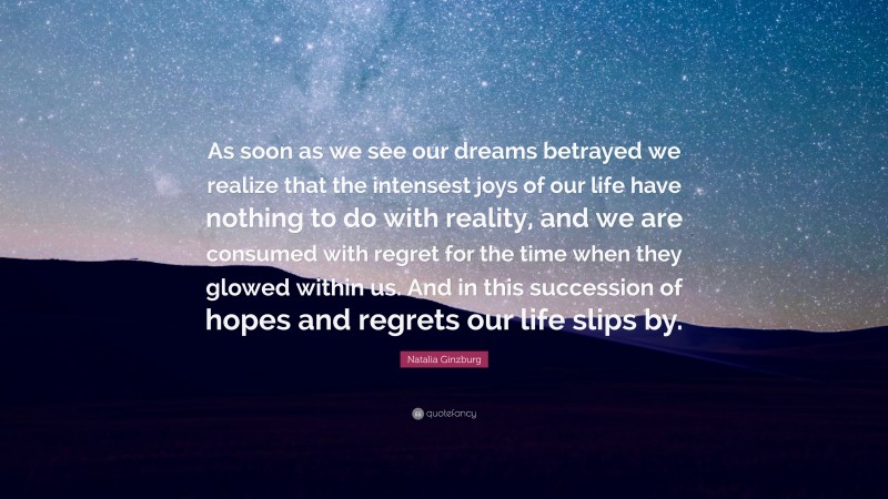 Natalia Ginzburg Quote: “As soon as we see our dreams betrayed we realize that the intensest joys of our life have nothing to do with reality, and we are consumed with regret for the time when they glowed within us. And in this succession of hopes and regrets our life slips by.”