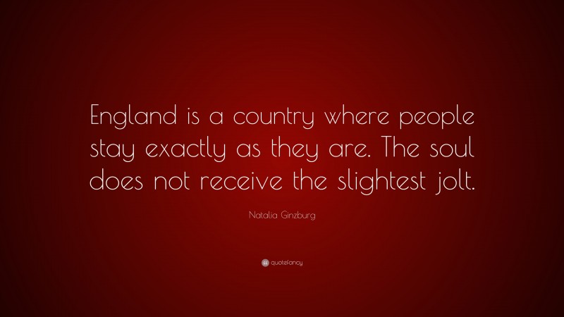 Natalia Ginzburg Quote: “England is a country where people stay exactly as they are. The soul does not receive the slightest jolt.”