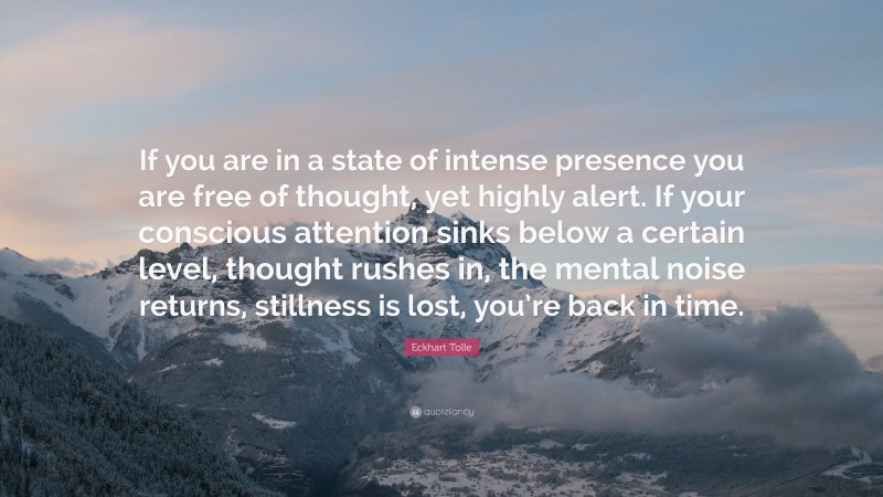 Eckhart Tolle Quote: “If you are in a state of intense presence you are free of thought, yet highly alert. If your conscious attention sinks below a certain level, thought rushes in, the mental noise returns, stillness is lost, you’re back in time.”