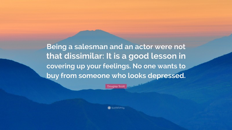 Dougray Scott Quote: “Being a salesman and an actor were not that dissimilar: It is a good lesson in covering up your feelings. No one wants to buy from someone who looks depressed.”