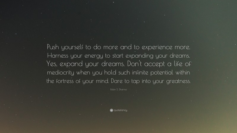 Robin S. Sharma Quote: “Push yourself to do more and to experience more. Harness your energy to start expanding your dreams. Yes, expand your dreams. Don't accept a life of mediocrity when you hold such infinite potential within the fortress of your mind. Dare to tap into your greatness.”