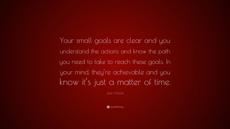 Jean Charest Quote: “Your small goals are clear and you understand the actions and know the path you need to take to reach these goals. In your mind, they’re achievable and you know it’s just a matter of time.”