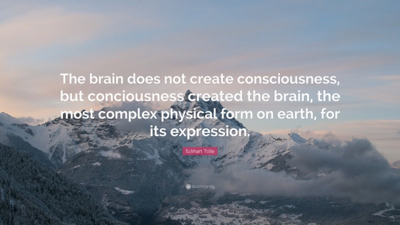 Eckhart Tolle Quote: “The brain does not create consciousness, but conciousness created the brain, the most complex physical form on earth, for its expression.”