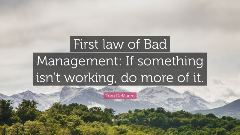 Tom DeMarco Quote: “First law of Bad Management: If something isn’t working, do more of it.”